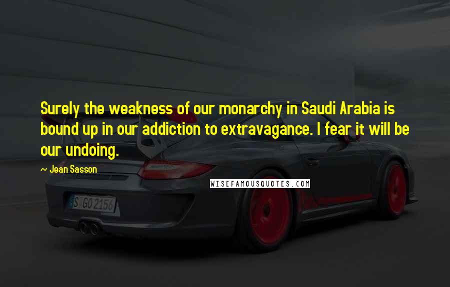 Jean Sasson Quotes: Surely the weakness of our monarchy in Saudi Arabia is bound up in our addiction to extravagance. I fear it will be our undoing.