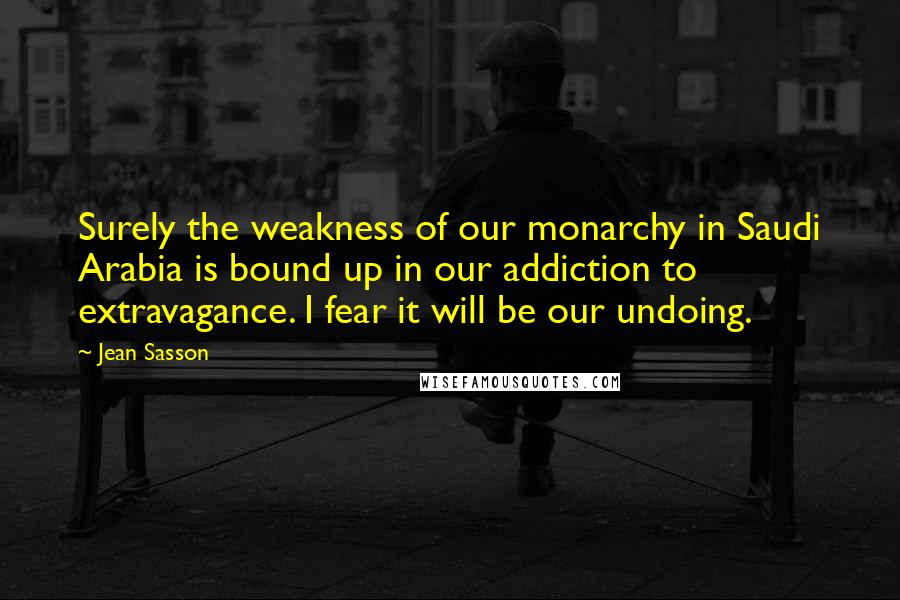 Jean Sasson Quotes: Surely the weakness of our monarchy in Saudi Arabia is bound up in our addiction to extravagance. I fear it will be our undoing.