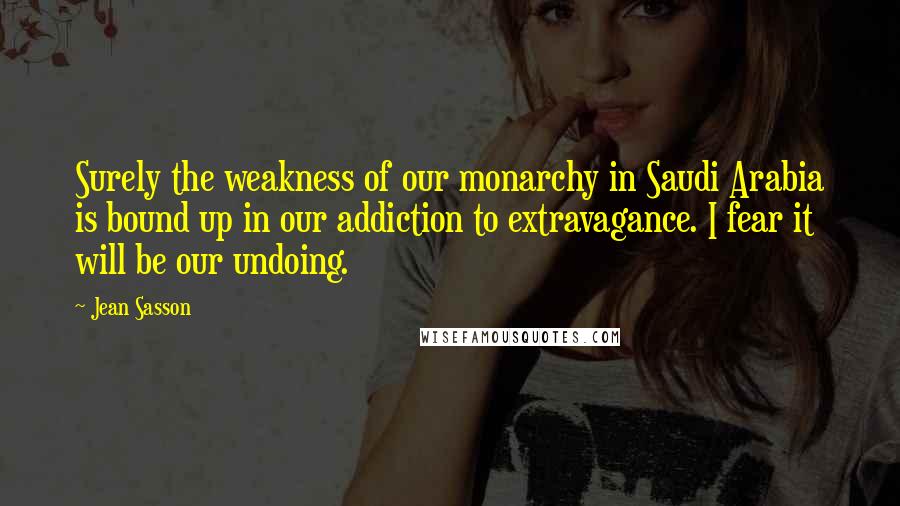 Jean Sasson Quotes: Surely the weakness of our monarchy in Saudi Arabia is bound up in our addiction to extravagance. I fear it will be our undoing.