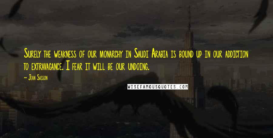 Jean Sasson Quotes: Surely the weakness of our monarchy in Saudi Arabia is bound up in our addiction to extravagance. I fear it will be our undoing.