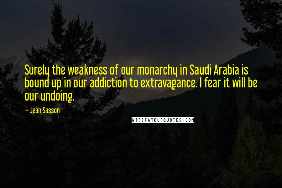 Jean Sasson Quotes: Surely the weakness of our monarchy in Saudi Arabia is bound up in our addiction to extravagance. I fear it will be our undoing.