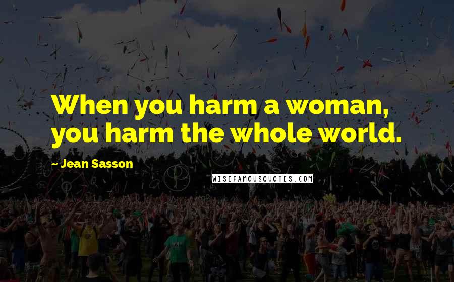 Jean Sasson Quotes: When you harm a woman, you harm the whole world.