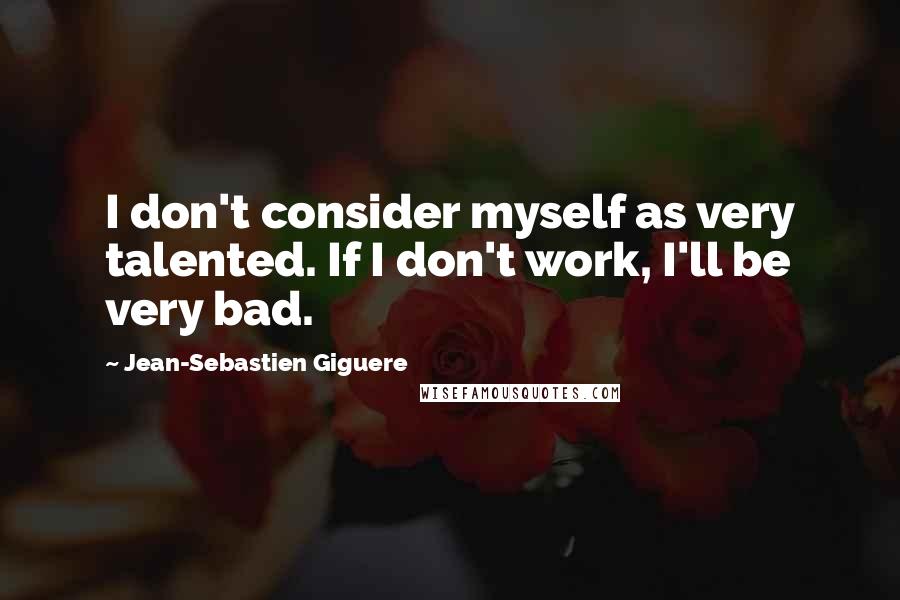 Jean-Sebastien Giguere Quotes: I don't consider myself as very talented. If I don't work, I'll be very bad.