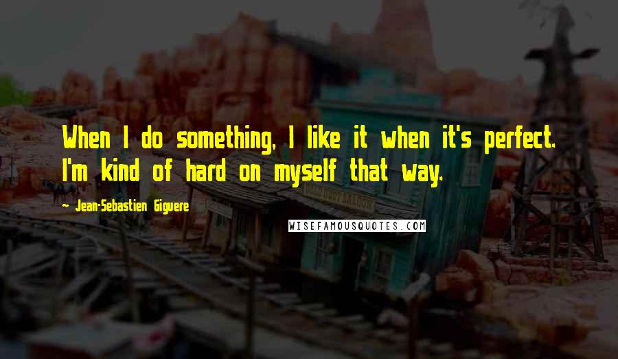 Jean-Sebastien Giguere Quotes: When I do something, I like it when it's perfect. I'm kind of hard on myself that way.