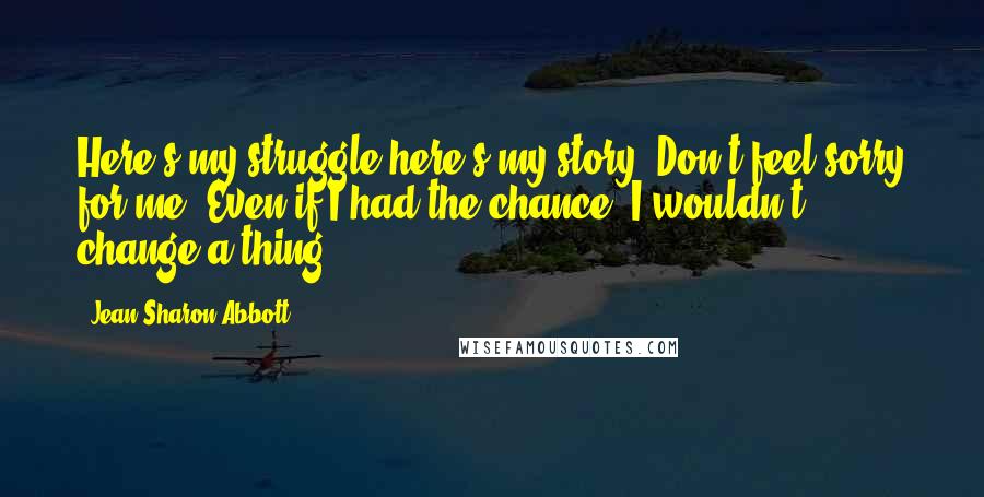 Jean Sharon Abbott Quotes: Here's my struggle-here's my story. Don't feel sorry for me. Even if I had the chance, I wouldn't change a thing.