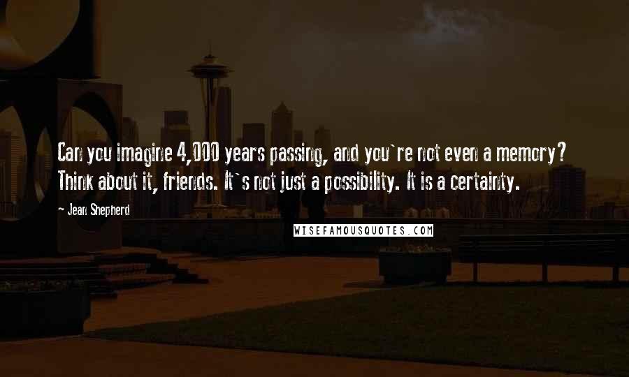 Jean Shepherd Quotes: Can you imagine 4,000 years passing, and you're not even a memory? Think about it, friends. It's not just a possibility. It is a certainty.