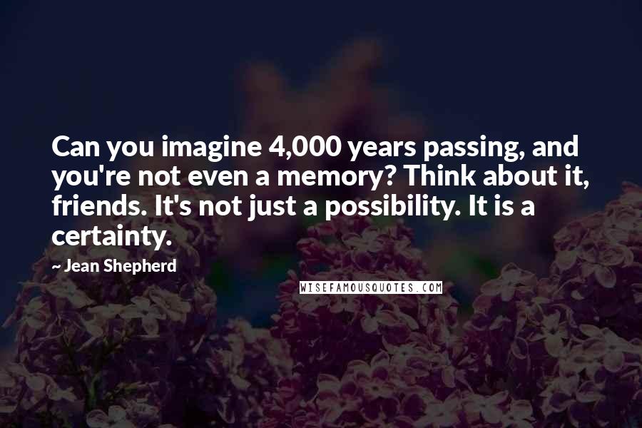 Jean Shepherd Quotes: Can you imagine 4,000 years passing, and you're not even a memory? Think about it, friends. It's not just a possibility. It is a certainty.