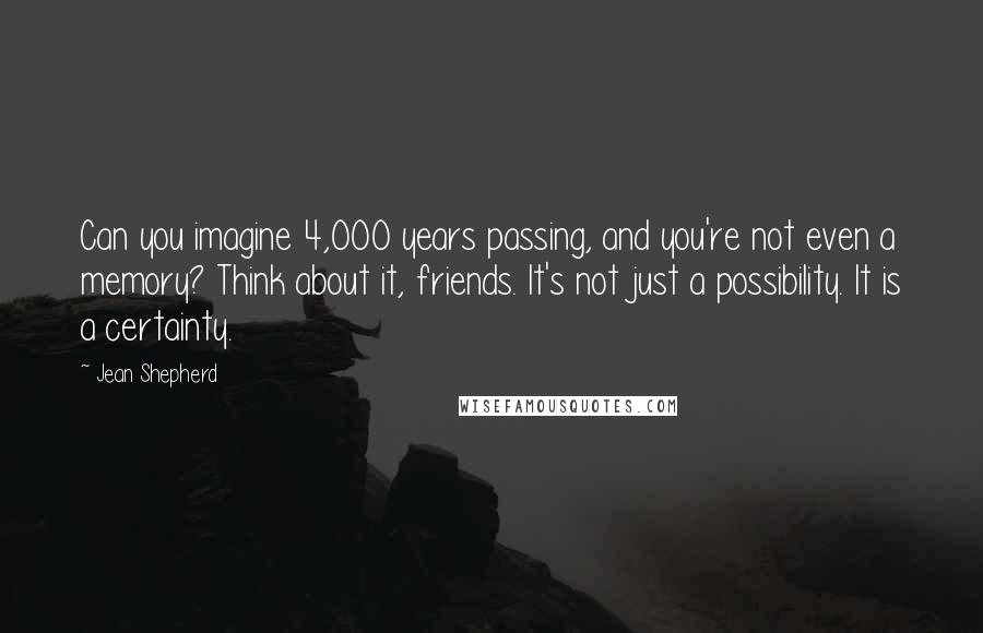 Jean Shepherd Quotes: Can you imagine 4,000 years passing, and you're not even a memory? Think about it, friends. It's not just a possibility. It is a certainty.