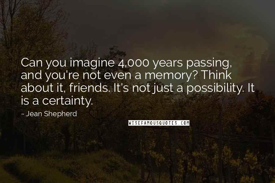 Jean Shepherd Quotes: Can you imagine 4,000 years passing, and you're not even a memory? Think about it, friends. It's not just a possibility. It is a certainty.