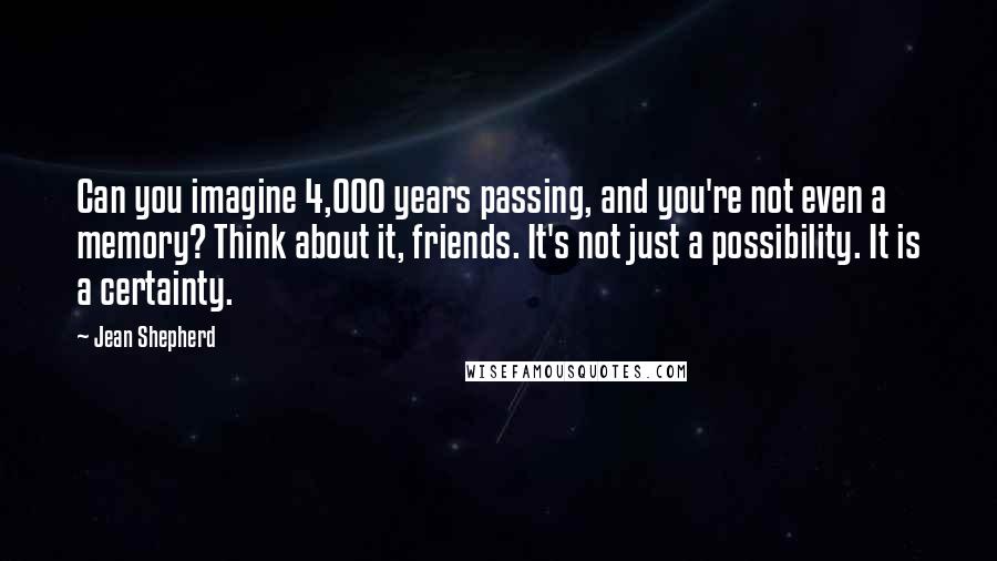 Jean Shepherd Quotes: Can you imagine 4,000 years passing, and you're not even a memory? Think about it, friends. It's not just a possibility. It is a certainty.