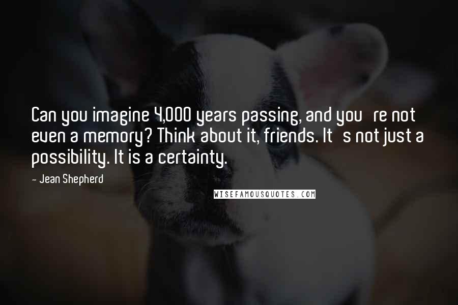 Jean Shepherd Quotes: Can you imagine 4,000 years passing, and you're not even a memory? Think about it, friends. It's not just a possibility. It is a certainty.