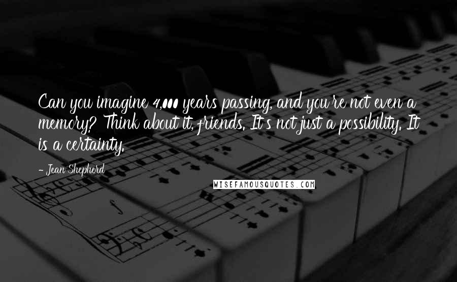 Jean Shepherd Quotes: Can you imagine 4,000 years passing, and you're not even a memory? Think about it, friends. It's not just a possibility. It is a certainty.