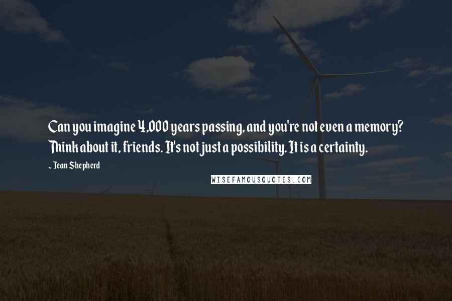 Jean Shepherd Quotes: Can you imagine 4,000 years passing, and you're not even a memory? Think about it, friends. It's not just a possibility. It is a certainty.