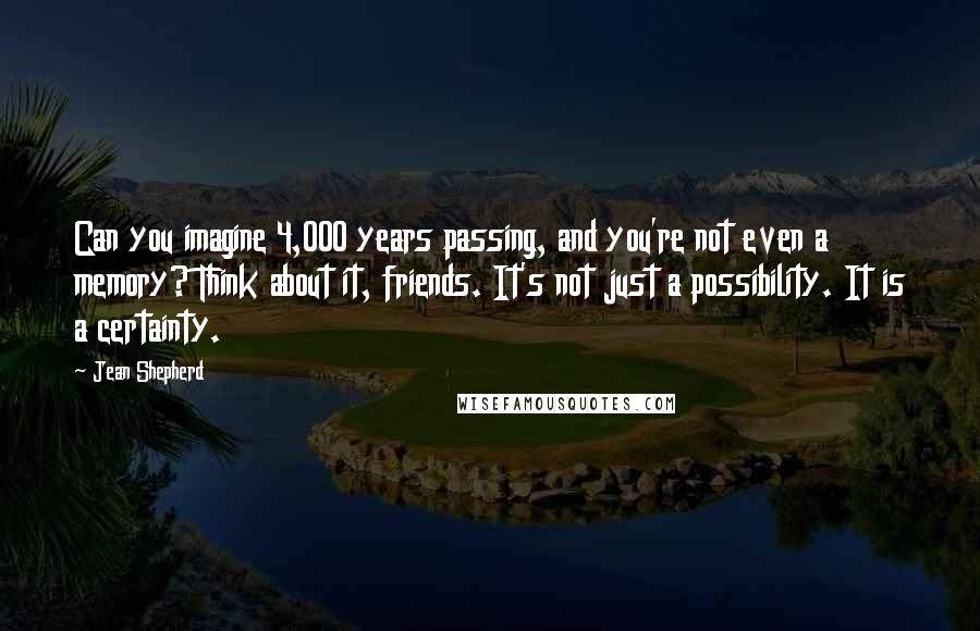 Jean Shepherd Quotes: Can you imagine 4,000 years passing, and you're not even a memory? Think about it, friends. It's not just a possibility. It is a certainty.