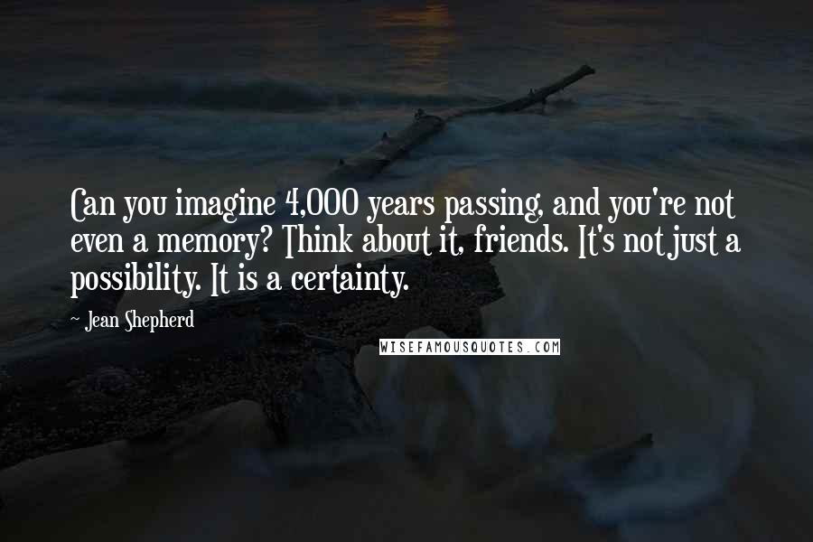 Jean Shepherd Quotes: Can you imagine 4,000 years passing, and you're not even a memory? Think about it, friends. It's not just a possibility. It is a certainty.