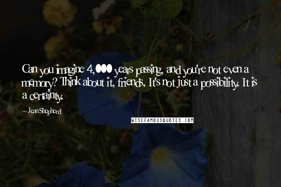 Jean Shepherd Quotes: Can you imagine 4,000 years passing, and you're not even a memory? Think about it, friends. It's not just a possibility. It is a certainty.