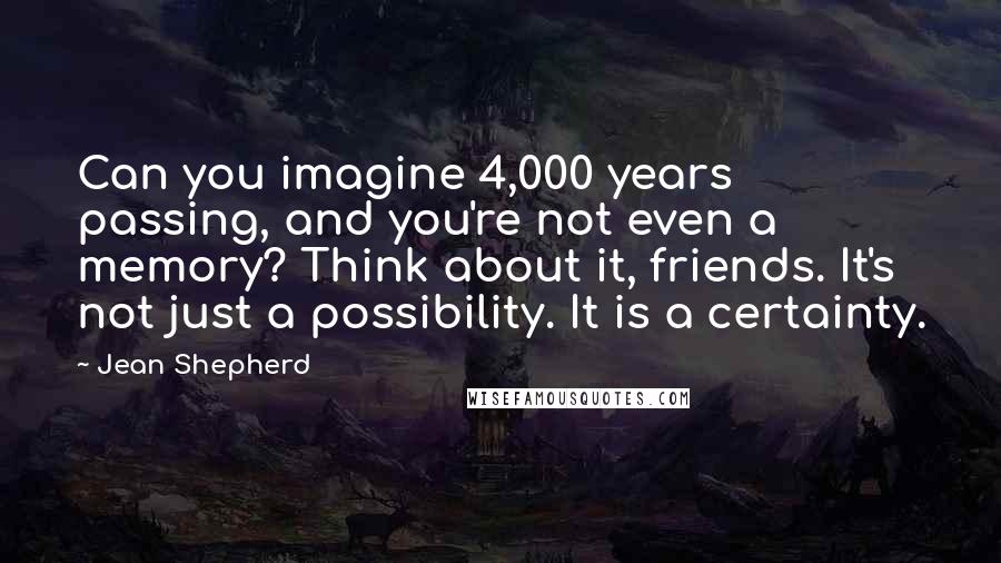 Jean Shepherd Quotes: Can you imagine 4,000 years passing, and you're not even a memory? Think about it, friends. It's not just a possibility. It is a certainty.