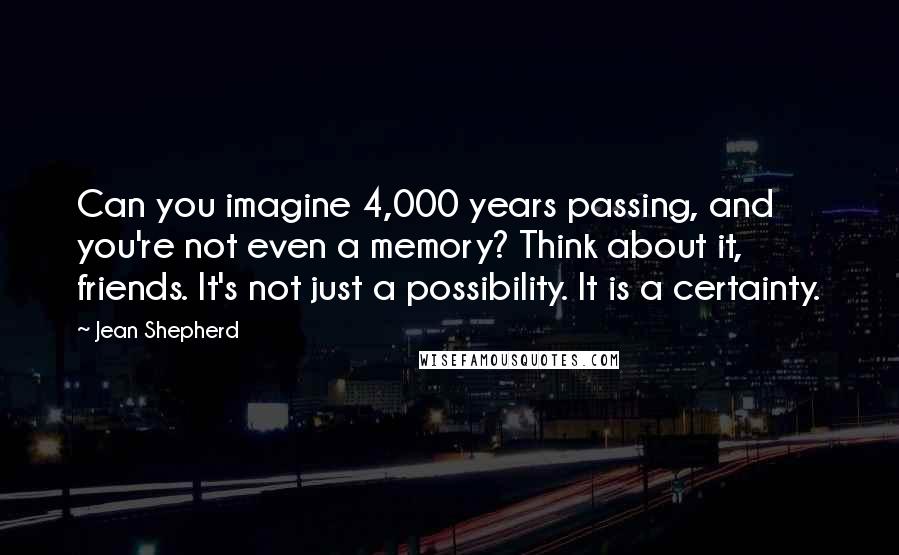 Jean Shepherd Quotes: Can you imagine 4,000 years passing, and you're not even a memory? Think about it, friends. It's not just a possibility. It is a certainty.