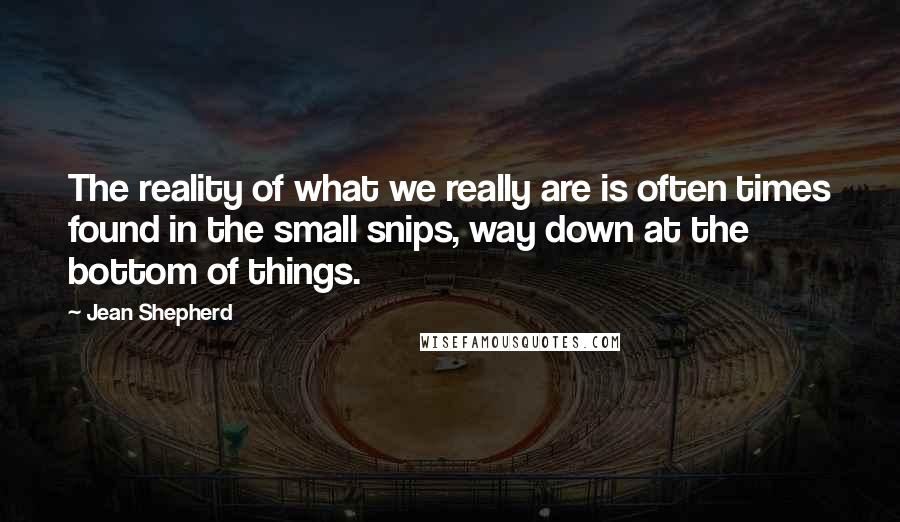 Jean Shepherd Quotes: The reality of what we really are is often times found in the small snips, way down at the bottom of things.