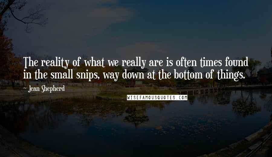 Jean Shepherd Quotes: The reality of what we really are is often times found in the small snips, way down at the bottom of things.