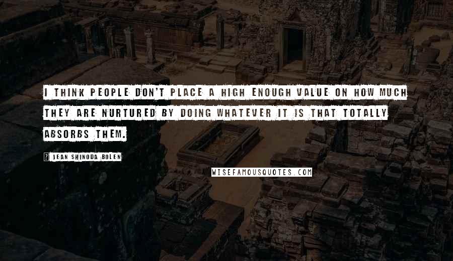 Jean Shinoda Bolen Quotes: I think people don't place a high enough value on how much they are nurtured by doing whatever it is that totally absorbs them.