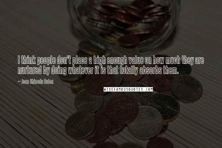 Jean Shinoda Bolen Quotes: I think people don't place a high enough value on how much they are nurtured by doing whatever it is that totally absorbs them.