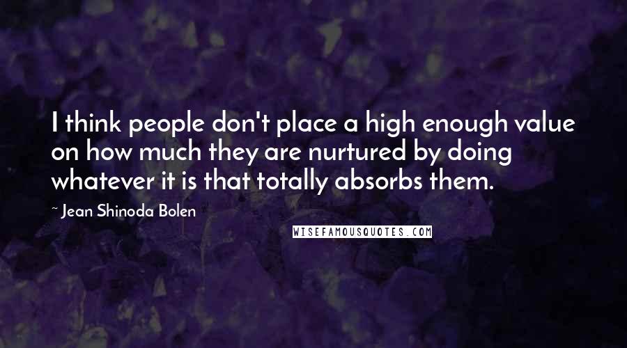 Jean Shinoda Bolen Quotes: I think people don't place a high enough value on how much they are nurtured by doing whatever it is that totally absorbs them.