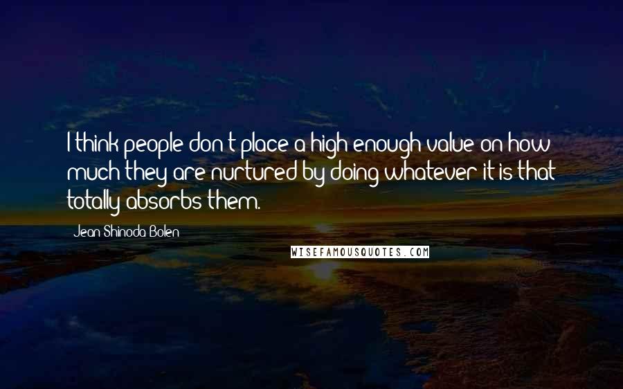 Jean Shinoda Bolen Quotes: I think people don't place a high enough value on how much they are nurtured by doing whatever it is that totally absorbs them.