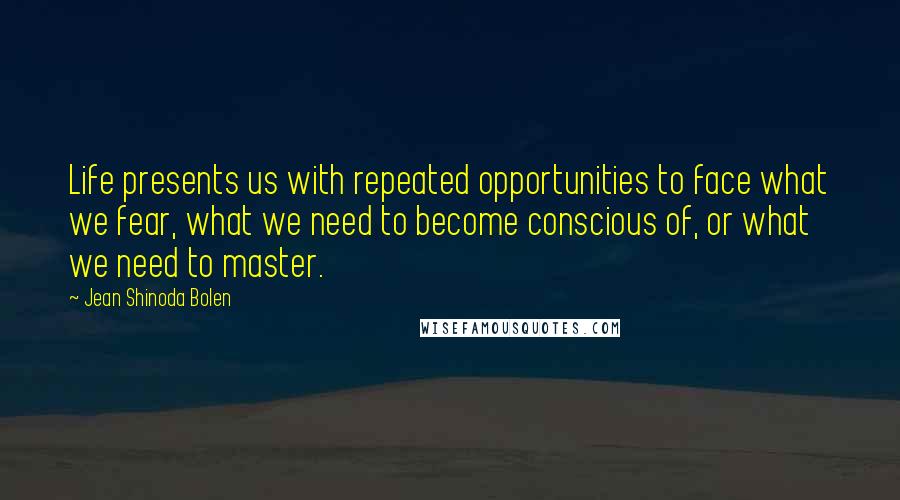 Jean Shinoda Bolen Quotes: Life presents us with repeated opportunities to face what we fear, what we need to become conscious of, or what we need to master.