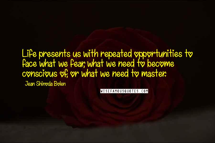 Jean Shinoda Bolen Quotes: Life presents us with repeated opportunities to face what we fear, what we need to become conscious of, or what we need to master.