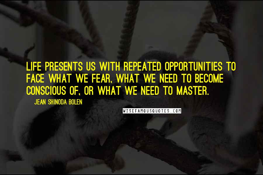 Jean Shinoda Bolen Quotes: Life presents us with repeated opportunities to face what we fear, what we need to become conscious of, or what we need to master.