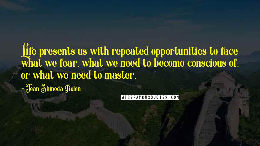 Jean Shinoda Bolen Quotes: Life presents us with repeated opportunities to face what we fear, what we need to become conscious of, or what we need to master.