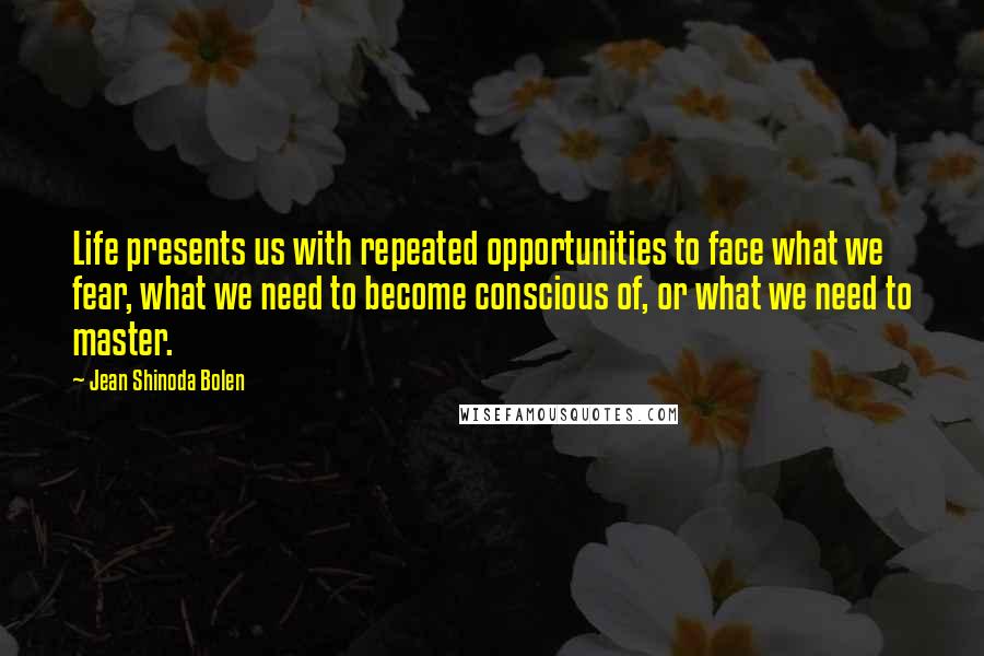 Jean Shinoda Bolen Quotes: Life presents us with repeated opportunities to face what we fear, what we need to become conscious of, or what we need to master.