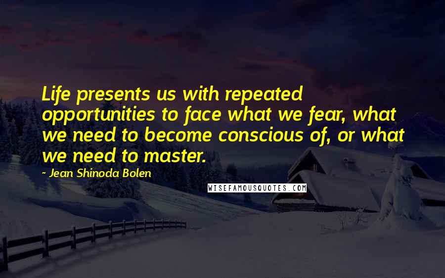 Jean Shinoda Bolen Quotes: Life presents us with repeated opportunities to face what we fear, what we need to become conscious of, or what we need to master.