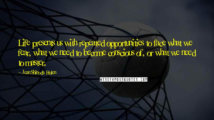 Jean Shinoda Bolen Quotes: Life presents us with repeated opportunities to face what we fear, what we need to become conscious of, or what we need to master.