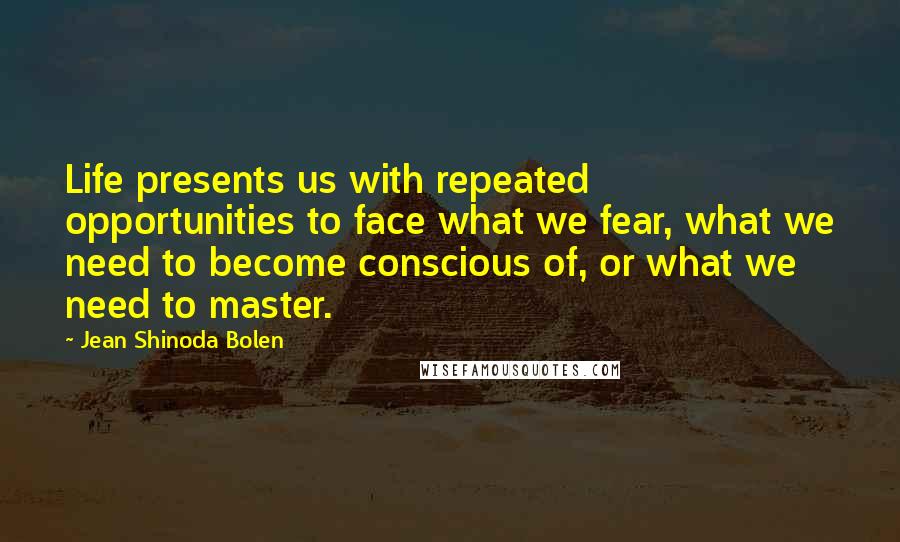 Jean Shinoda Bolen Quotes: Life presents us with repeated opportunities to face what we fear, what we need to become conscious of, or what we need to master.