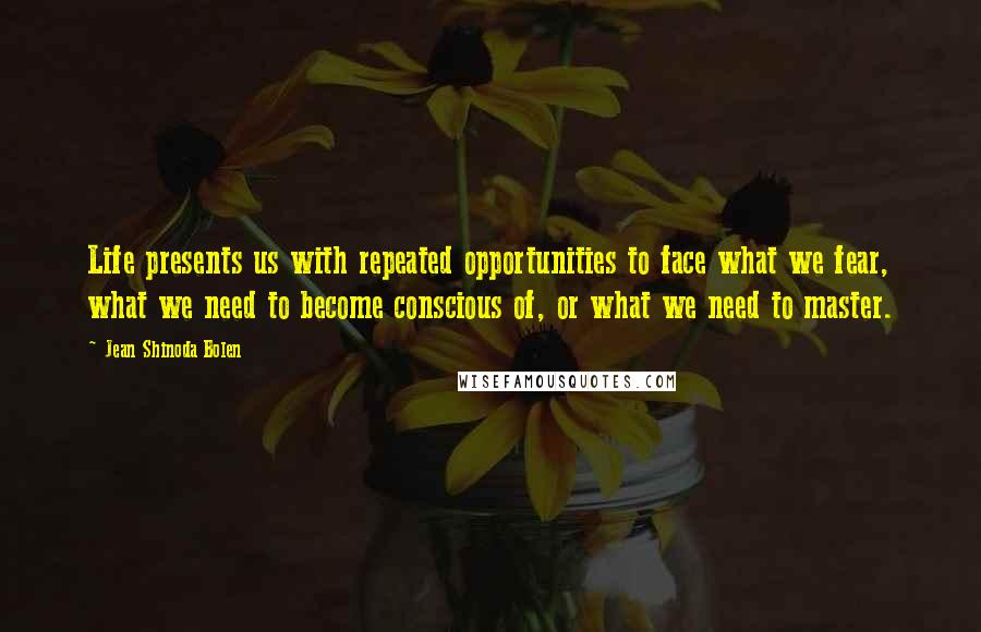 Jean Shinoda Bolen Quotes: Life presents us with repeated opportunities to face what we fear, what we need to become conscious of, or what we need to master.