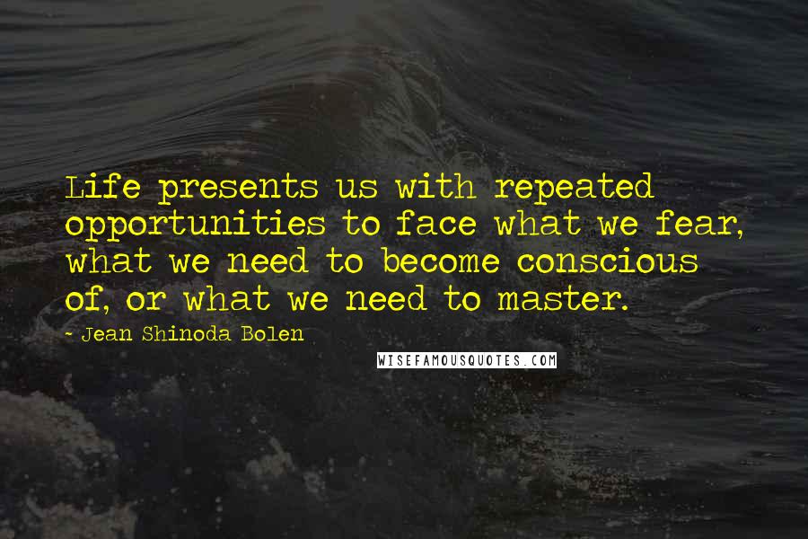 Jean Shinoda Bolen Quotes: Life presents us with repeated opportunities to face what we fear, what we need to become conscious of, or what we need to master.