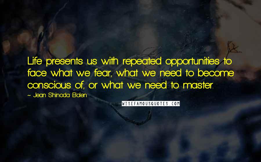 Jean Shinoda Bolen Quotes: Life presents us with repeated opportunities to face what we fear, what we need to become conscious of, or what we need to master.