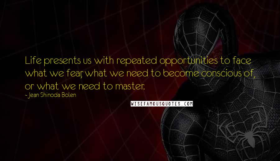 Jean Shinoda Bolen Quotes: Life presents us with repeated opportunities to face what we fear, what we need to become conscious of, or what we need to master.