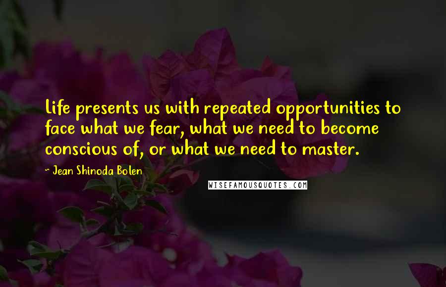 Jean Shinoda Bolen Quotes: Life presents us with repeated opportunities to face what we fear, what we need to become conscious of, or what we need to master.