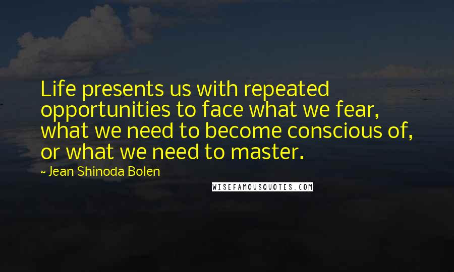 Jean Shinoda Bolen Quotes: Life presents us with repeated opportunities to face what we fear, what we need to become conscious of, or what we need to master.