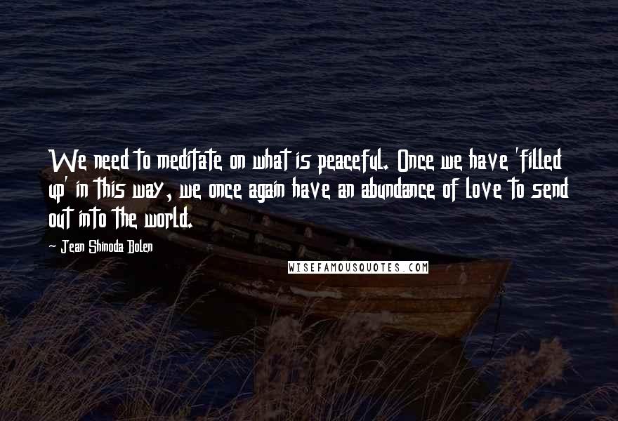 Jean Shinoda Bolen Quotes: We need to meditate on what is peaceful. Once we have 'filled up' in this way, we once again have an abundance of love to send out into the world.