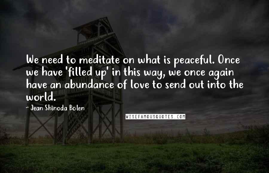 Jean Shinoda Bolen Quotes: We need to meditate on what is peaceful. Once we have 'filled up' in this way, we once again have an abundance of love to send out into the world.