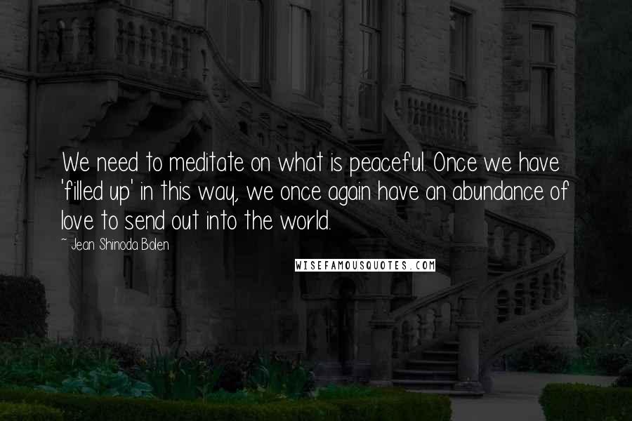 Jean Shinoda Bolen Quotes: We need to meditate on what is peaceful. Once we have 'filled up' in this way, we once again have an abundance of love to send out into the world.