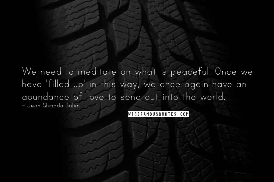 Jean Shinoda Bolen Quotes: We need to meditate on what is peaceful. Once we have 'filled up' in this way, we once again have an abundance of love to send out into the world.