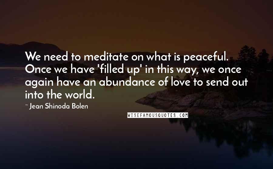 Jean Shinoda Bolen Quotes: We need to meditate on what is peaceful. Once we have 'filled up' in this way, we once again have an abundance of love to send out into the world.