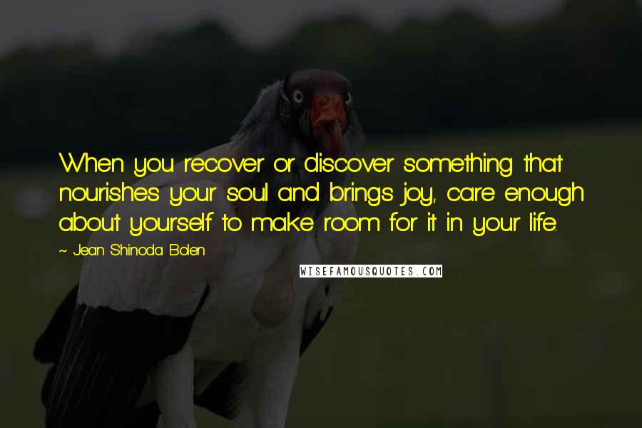 Jean Shinoda Bolen Quotes: When you recover or discover something that nourishes your soul and brings joy, care enough about yourself to make room for it in your life.