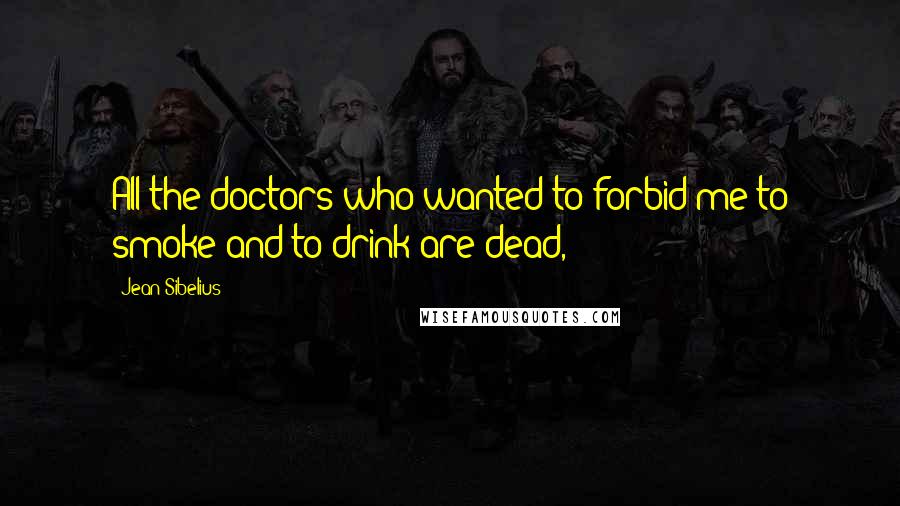 Jean Sibelius Quotes: All the doctors who wanted to forbid me to smoke and to drink are dead,