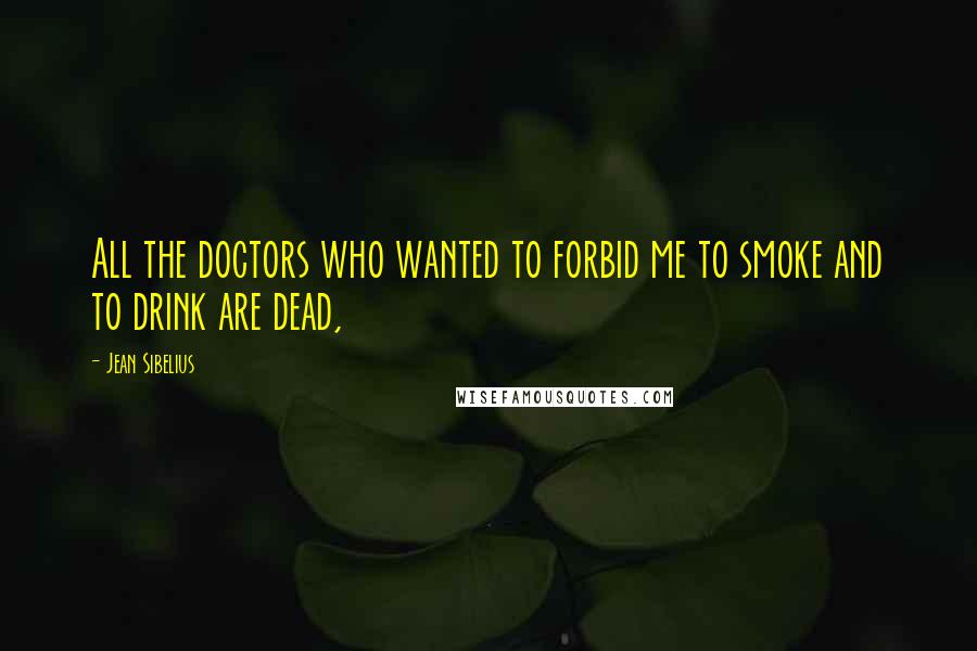 Jean Sibelius Quotes: All the doctors who wanted to forbid me to smoke and to drink are dead,